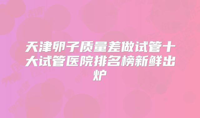 天津卵子质量差做试管十大试管医院排名榜新鲜出炉