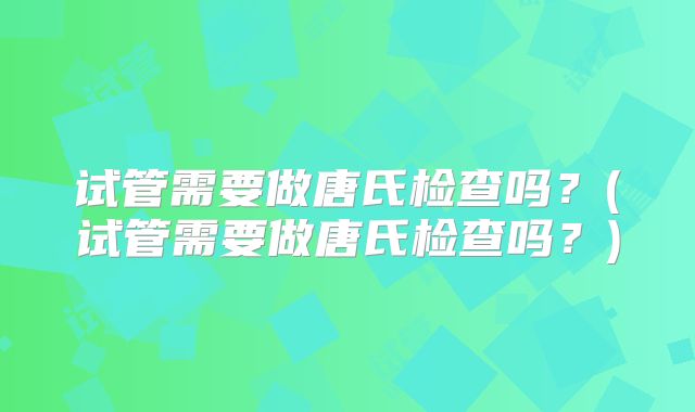 试管需要做唐氏检查吗？(试管需要做唐氏检查吗？)