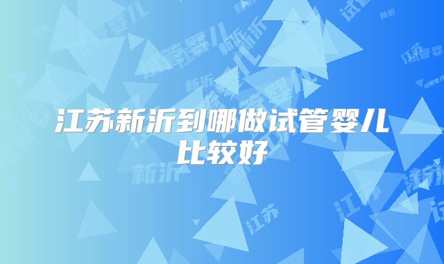 江苏新沂到哪做试管婴儿比较好
