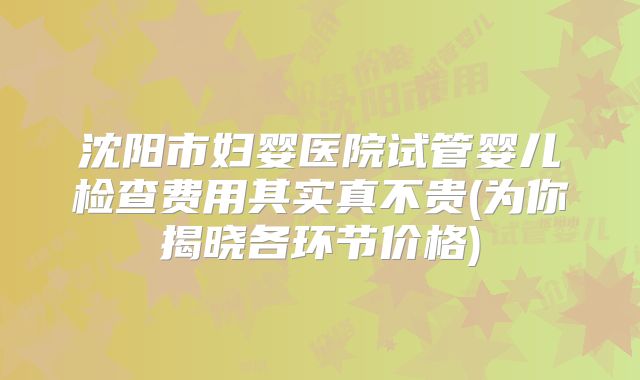 沈阳市妇婴医院试管婴儿检查费用其实真不贵(为你揭晓各环节价格)