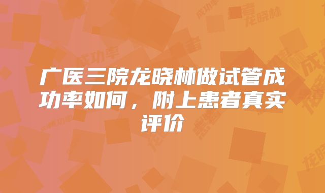 广医三院龙晓林做试管成功率如何，附上患者真实评价