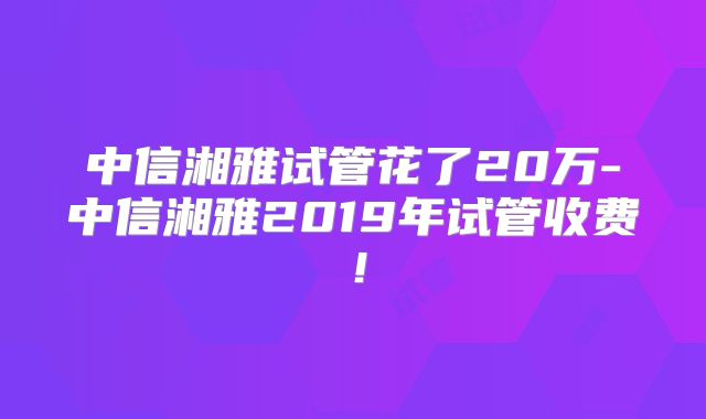 中信湘雅试管花了20万-中信湘雅2019年试管收费！