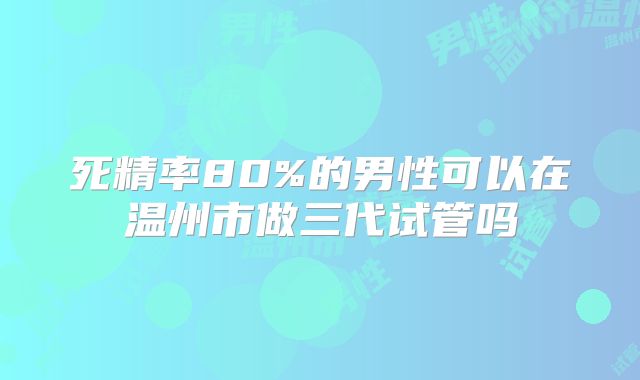 死精率80%的男性可以在温州市做三代试管吗