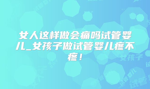 女人这样做会痛吗试管婴儿_女孩子做试管婴儿疼不疼!