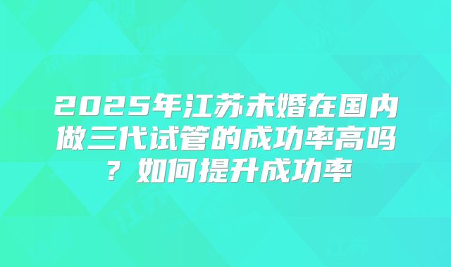 2025年江苏未婚在国内做三代试管的成功率高吗?如何提升成功率