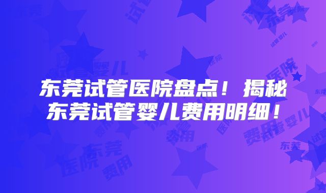 东莞试管医院盘点！揭秘东莞试管婴儿费用明细！
