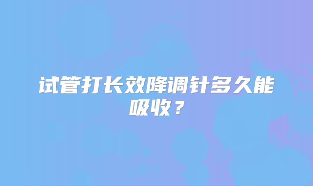 试管打长效降调针多久能吸收？