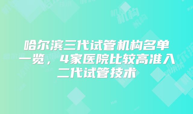 哈尔滨三代试管机构名单一览，4家医院比较高准入二代试管技术