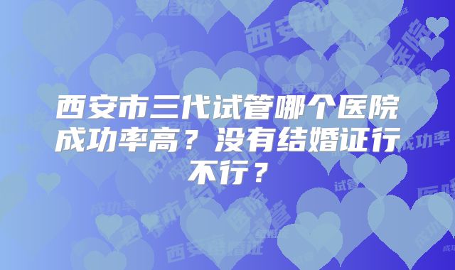 西安市三代试管哪个医院成功率高？没有结婚证行不行？