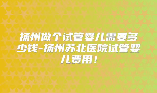 扬州做个试管婴儿需要多少钱-扬州苏北医院试管婴儿费用!