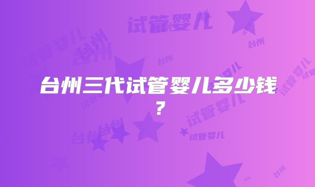 台州三代试管婴儿多少钱？