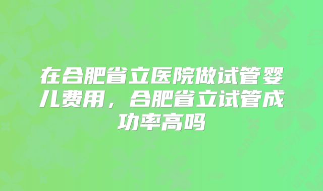 在合肥省立医院做试管婴儿费用，合肥省立试管成功率高吗