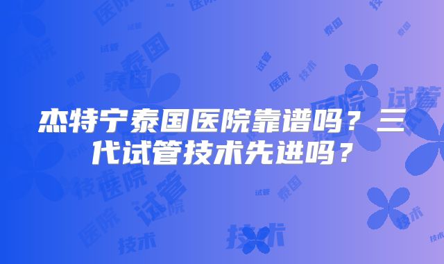 杰特宁泰国医院靠谱吗？三代试管技术先进吗？