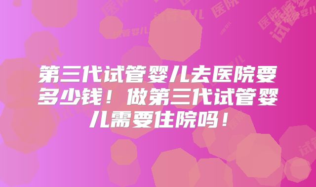第三代试管婴儿去医院要多少钱！做第三代试管婴儿需要住院吗！