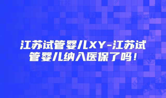 江苏试管婴儿XY-江苏试管婴儿纳入医保了吗!