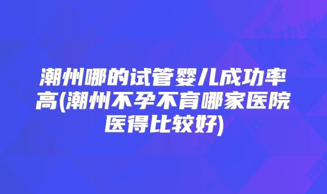潮州哪的试管婴儿成功率高(潮州不孕不育哪家医院医得比较好)