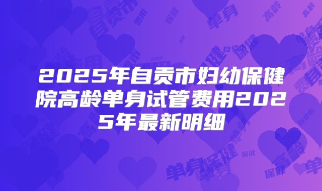 2025年自贡市妇幼保健院高龄单身试管费用2025年最新明细