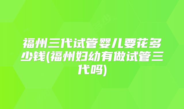 福州三代试管婴儿要花多少钱(福州妇幼有做试管三代吗)
