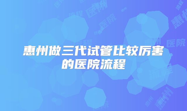 惠州做三代试管比较厉害的医院流程
