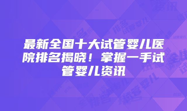 最新全国十大试管婴儿医院排名揭晓！掌握一手试管婴儿资讯