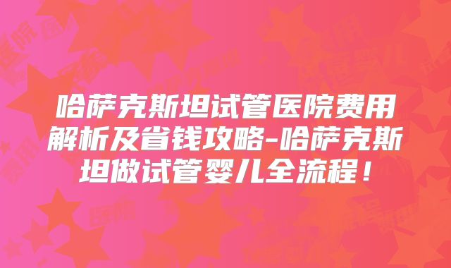 哈萨克斯坦试管医院费用解析及省钱攻略-哈萨克斯坦做试管婴儿全流程!