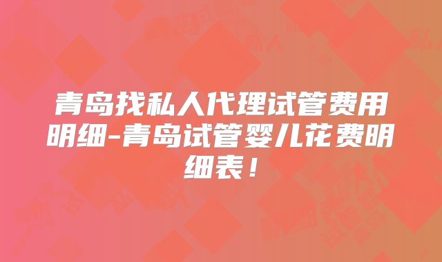 青岛找私人代理试管费用明细-青岛试管婴儿花费明细表!