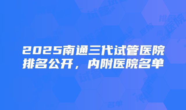 2025南通三代试管医院排名公开，内附医院名单
