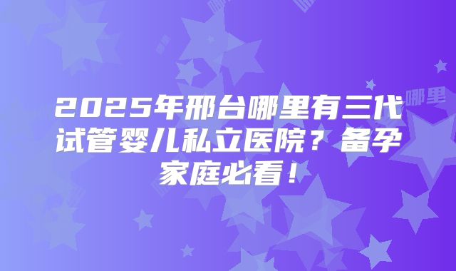 2025年邢台哪里有三代试管婴儿私立医院？备孕家庭必看！