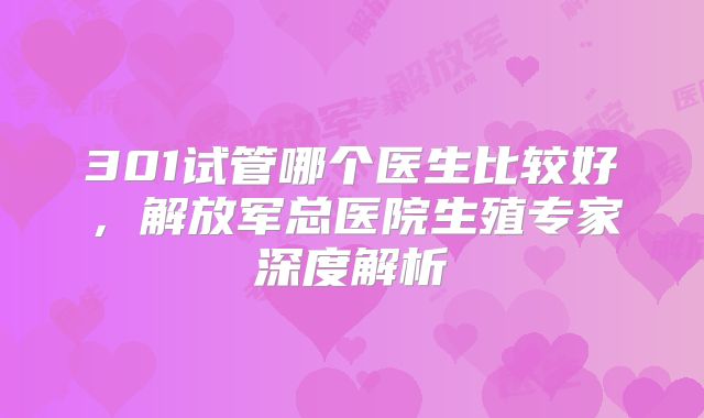 301试管哪个医生比较好，解放军总医院生殖专家深度解析