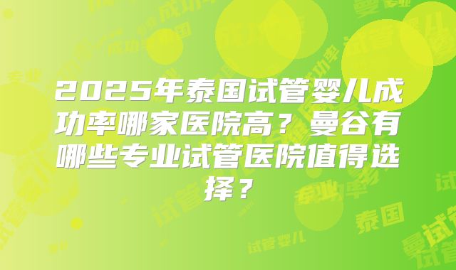 2025年泰国试管婴儿成功率哪家医院高？曼谷有哪些专业试管医院值得选择？