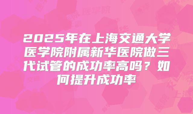 2025年在上海交通大学医学院附属新华医院做三代试管的成功率高吗？如何提升成功率