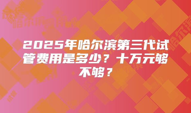 2025年哈尔滨第三代试管费用是多少？十万元够不够？