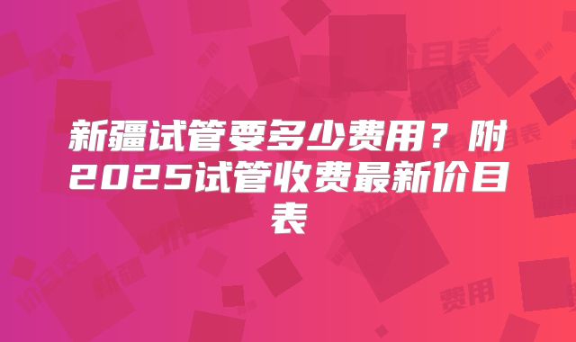 新疆试管要多少费用？附2025试管收费最新价目表