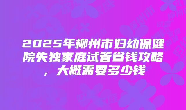 2025年柳州市妇幼保健院失独家庭试管省钱攻略，大概需要多少钱