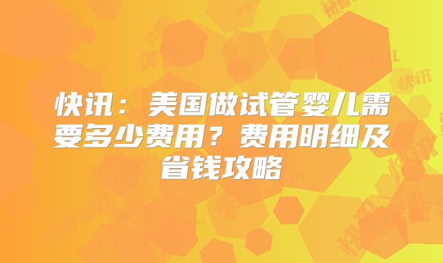 快讯:美国做试管婴儿需要多少费用?费用明细及省钱攻略