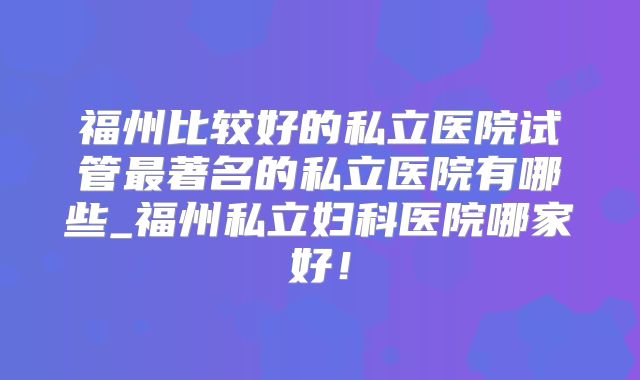福州比较好的私立医院试管最著名的私立医院有哪些_福州私立妇科医院哪家好！