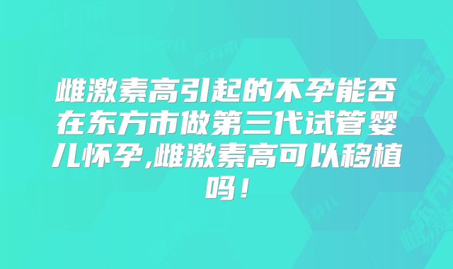 雌激素高引起的不孕能否在东方市做第三代试管婴儿怀孕,雌激素高可以移植吗！