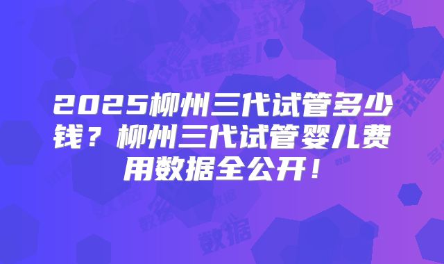 2025柳州三代试管多少钱？柳州三代试管婴儿费用数据全公开！