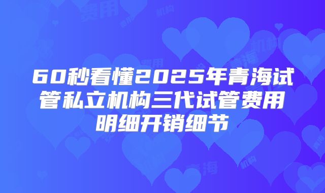 60秒看懂2025年青海试管私立机构三代试管费用明细开销细节