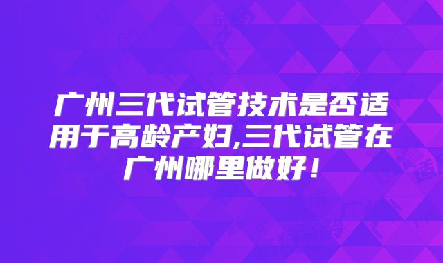 广州三代试管技术是否适用于高龄产妇,三代试管在广州哪里做好！