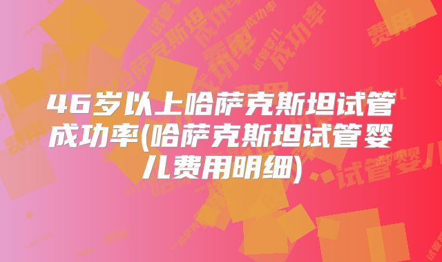46岁以上哈萨克斯坦试管成功率(哈萨克斯坦试管婴儿费用明细)