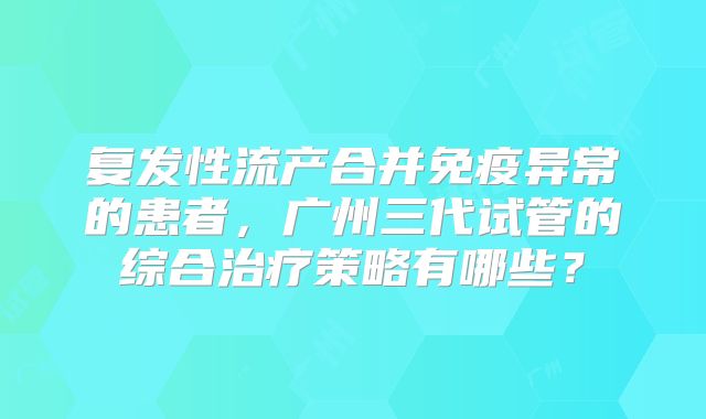 复发性流产合并免疫异常的患者，广州三代试管的综合治疗策略有哪些？