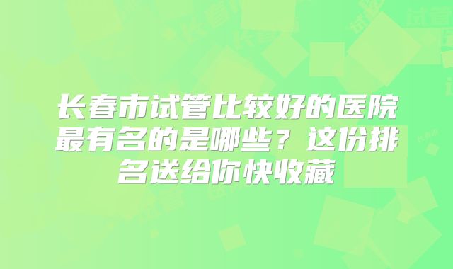 长春市试管比较好的医院最有名的是哪些?这份排名送给你快收藏