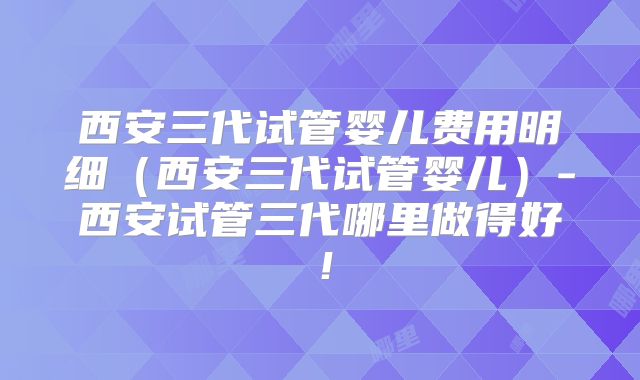 西安三代试管婴儿费用明细（西安三代试管婴儿）-西安试管三代哪里做得好！