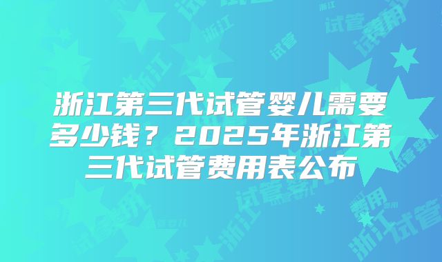 浙江第三代试管婴儿需要多少钱？2025年浙江第三代试管费用表公布