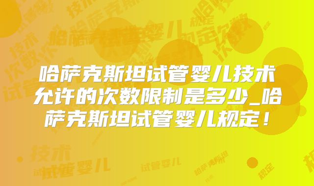哈萨克斯坦试管婴儿技术允许的次数限制是多少_哈萨克斯坦试管婴儿规定！