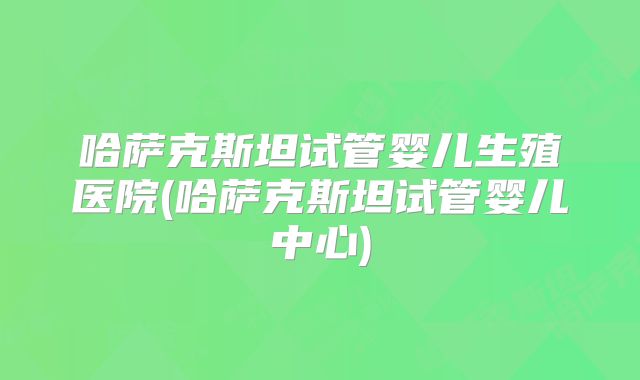 哈萨克斯坦试管婴儿生殖医院(哈萨克斯坦试管婴儿中心)