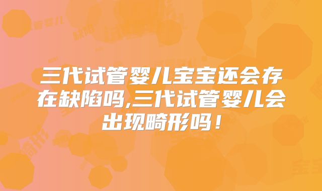 三代试管婴儿宝宝还会存在缺陷吗,三代试管婴儿会出现畸形吗！