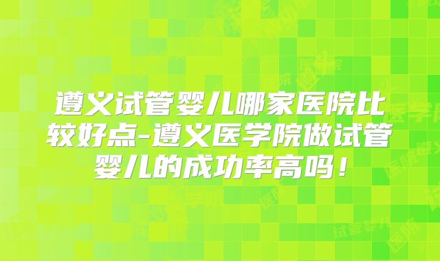 遵义试管婴儿哪家医院比较好点-遵义医学院做试管婴儿的成功率高吗！