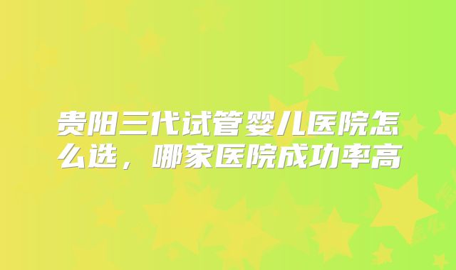 贵阳三代试管婴儿医院怎么选，哪家医院成功率高
